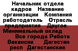 Начальник отдела кадров › Название организации ­ Компания-работодатель › Отрасль предприятия ­ Другое › Минимальный оклад ­ 27 000 - Все города Работа » Вакансии   . Дагестан респ.,Дагестанские Огни г.